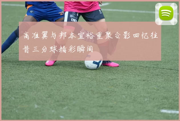 高准翼与邦本宜裕重聚合影回忆往昔三分球精彩瞬间