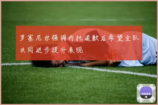 罗塞尼尔强调内托道歉后希望全队共同进步提升表现
