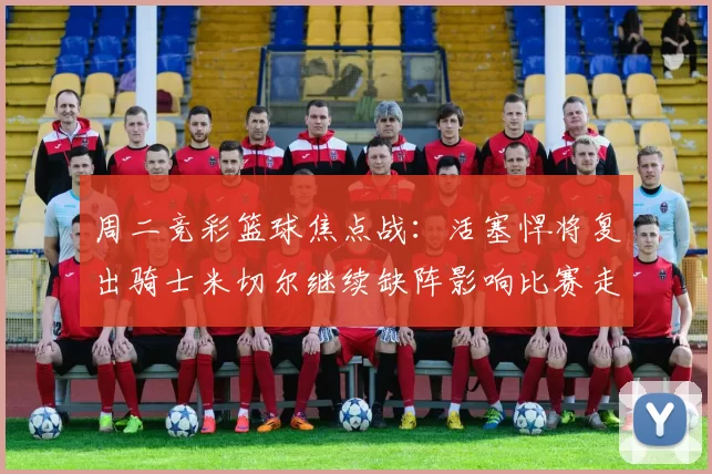 周二竞彩篮球焦点战：活塞悍将复出骑士米切尔继续缺阵影响比赛走势