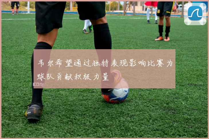 韦尔希望通过独特表现影响比赛为球队贡献积极力量