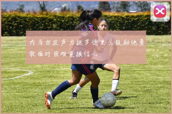 内马尔发声力挺罗德里戈鼓励他勇敢面对困难重振信心