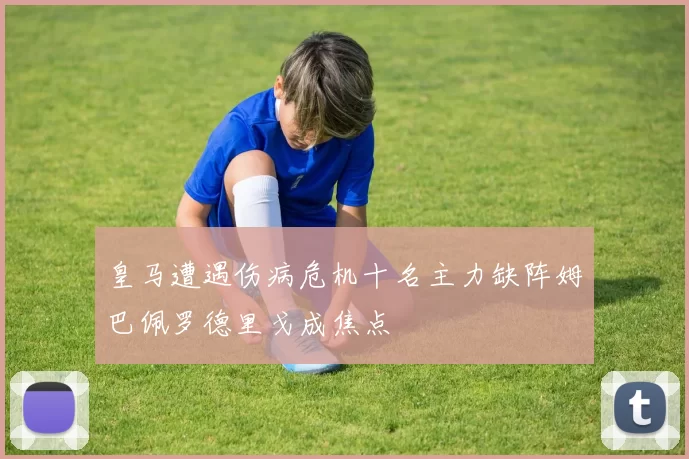 皇马遭遇伤病危机十名主力缺阵姆巴佩罗德里戈成焦点