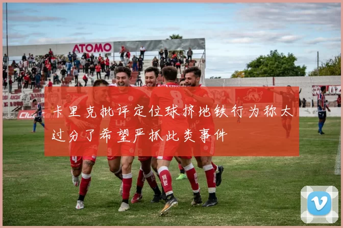 卡里克批评定位球挤地铁行为称太过分了希望严抓此类事件