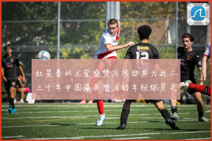 红星青训主管盛赞万项称其为近二三十年中国最具潜力的年轻球员之一