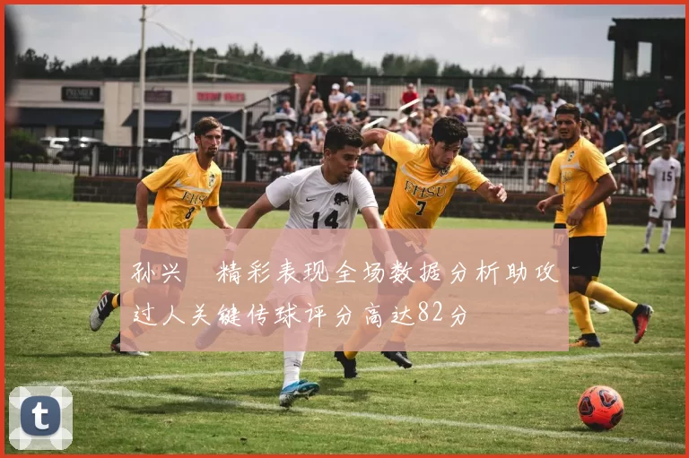 孙兴慜精彩表现全场数据分析助攻过人关键传球评分高达82分